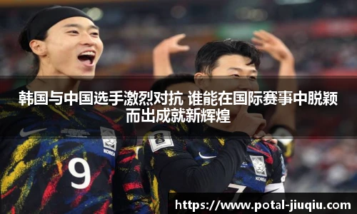 韩国与中国选手激烈对抗 谁能在国际赛事中脱颖而出成就新辉煌